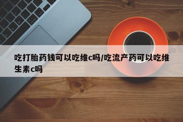 堕胎药网上购买吃打胎药钱可以吃维c吗/吃流产药可以吃维生素c吗