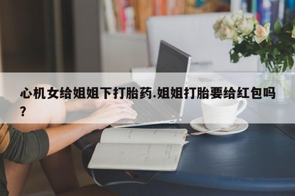 堕胎药网上购买心机女给姐姐下打胎药.姐姐打胎要给红包吗？