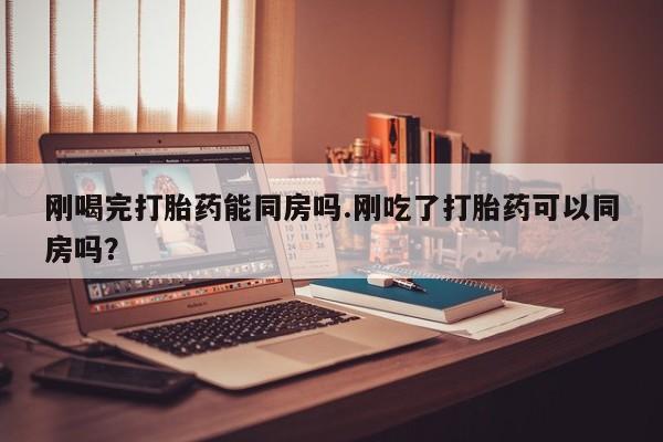 堕胎药网上购买刚喝完打胎药能同房吗.刚吃了打胎药可以同房吗？