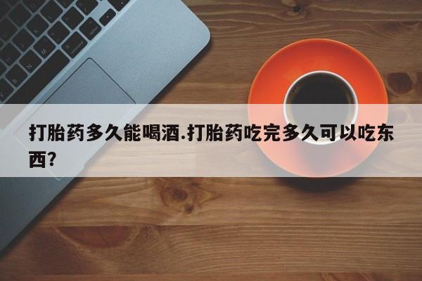 堕胎药网上购买打胎药多久能喝酒.打胎药吃完多久可以吃东西？
