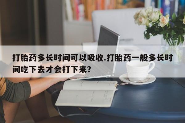 堕胎药网上购买打胎药多长时间可以吸收.打胎药一般多长时间吃下去才会打下来？
