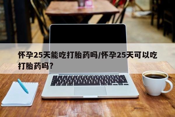 堕胎药网上购买怀孕25天能吃打胎药吗/怀孕25天可以吃打胎药吗?