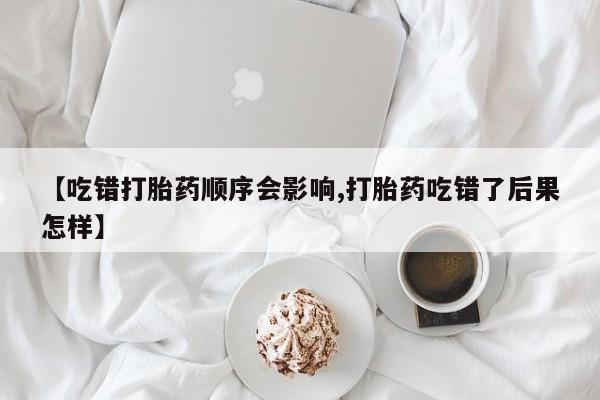 堕胎药网上购买【吃错打胎药顺序会影响,打胎药吃错了后果怎样】