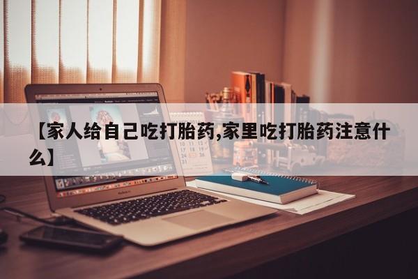 堕胎药网上购买【家人给自己吃打胎药,家里吃打胎药注意什么】