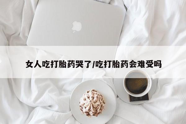 堕胎药网上购买女人吃打胎药哭了/吃打胎药会难受吗
