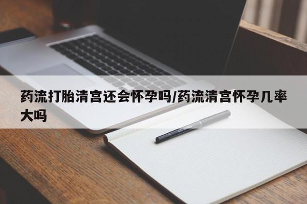 堕胎药网上购买药流打胎清宫还会怀孕吗/药流清宫怀孕几率大吗