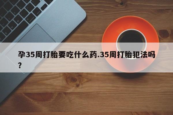 堕胎药网上购买孕35周打胎要吃什么药.35周打胎犯法吗？